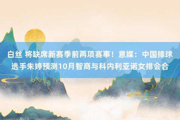 白丝 将缺席新赛季前两项赛事！意媒：中国排球选手朱婷预测10月智商与科内利亚诺女排会合