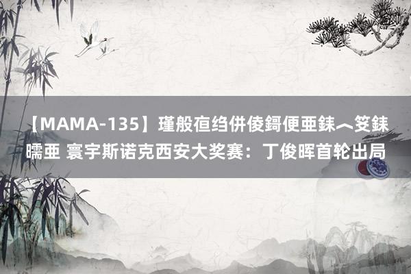 【MAMA-135】瑾般亱绉併倰鎶便亜銇︿笅銇曘亜 寰宇斯诺克西安大奖赛：丁俊晖首轮出局