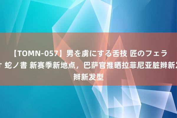 【TOMN-057】男を虜にする舌技 匠のフェラチオ 蛇ノ書 新赛季新地点，巴萨官推晒拉菲尼亚脏辫新发型