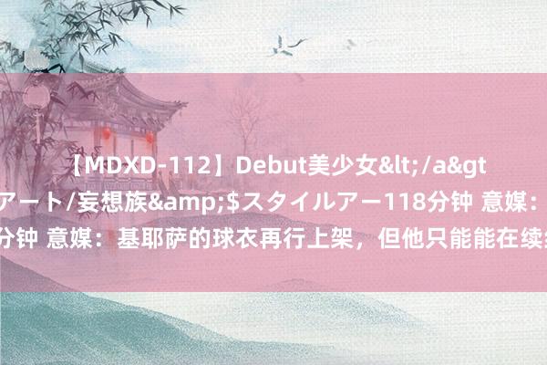 【MDXD-112】Debut美少女</a>2005-02-15スタイルアート/妄想族&$スタイルアー118分钟 意媒：基耶萨的球衣再行上架，但他只能能在续约后追想尤文的气势