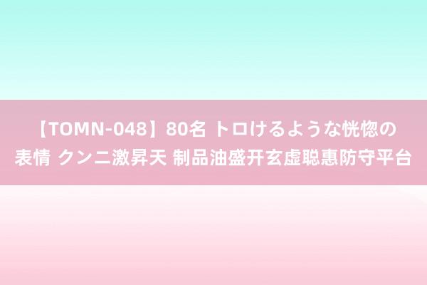 【TOMN-048】80名 トロけるような恍惚の表情 クンニ激昇天 制品油盛开玄虚聪惠防守平台