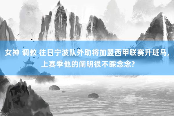 女神 调教 往日宁波队外助将加盟西甲联赛升班马， 上赛季他的阐明很不睬念念?