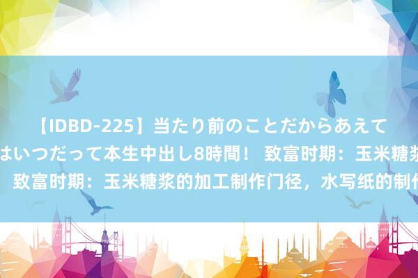 【IDBD-225】当たり前のことだからあえて言わなかったけど…IPはいつだって本生中出し8時間！ 致富时期：玉米糖浆的加工制作门径，水写纸的制作门径