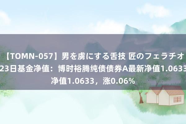 【TOMN-057】男を虜にする舌技 匠のフェラチオ 蛇ノ書 8月23日基金净值：博时裕腾纯债债券A最新净值1.0633，涨0.06%