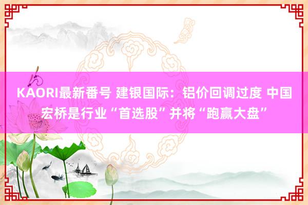 KAORI最新番号 建银国际：铝价回调过度 中国宏桥是行业“首选股”并将“跑赢大盘”