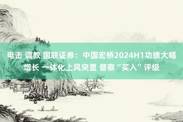 电击 调教 国联证券：中国宏桥2024H1功绩大幅增长 一体化上风突显 督察“买入”评级