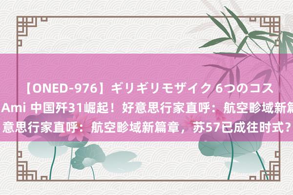 【ONED-976】ギリギリモザイク 6つのコスチュームでパコパコ！ Ami 中国歼31崛起！好意思行家直呼：航空畛域新篇章，苏57已成往时式？