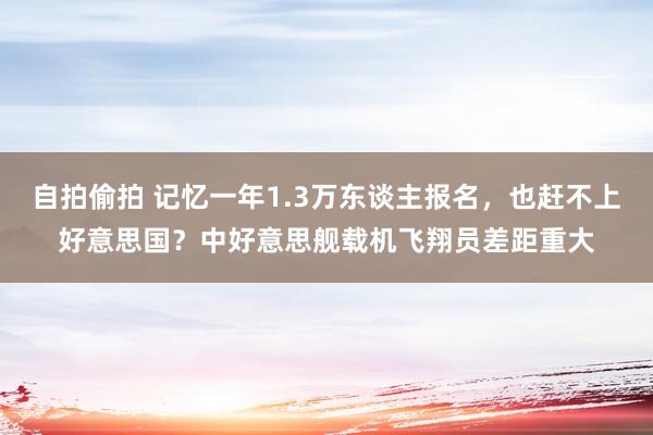 自拍偷拍 记忆一年1.3万东谈主报名，也赶不上好意思国？中好意思舰载机飞翔员差距重大