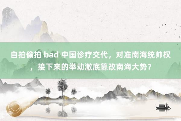 自拍偷拍 bad 中国诊疗交代，对准南海统帅权，接下来的举动澈底篡改南海大势？