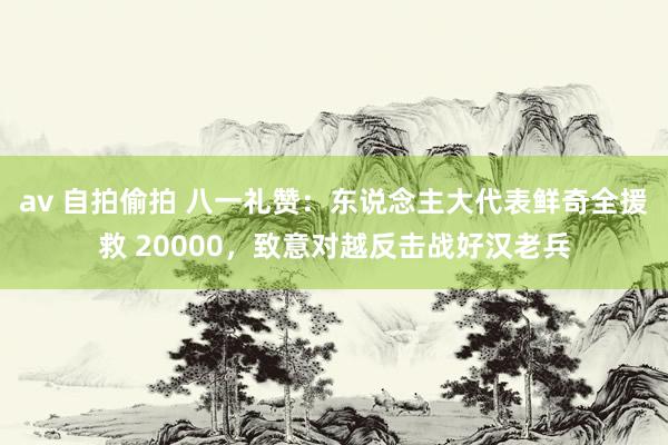 av 自拍偷拍 八一礼赞：东说念主大代表鲜奇全援救 20000，致意对越反击战好汉老兵