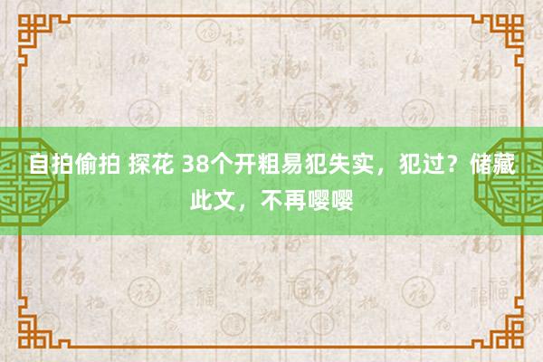 自拍偷拍 探花 38个开粗易犯失实，犯过？储藏此文，不再嘤嘤