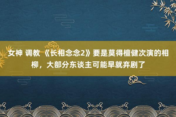 女神 调教 《长相念念2》要是莫得檀健次演的相柳，大部分东谈主可能早就弃剧了