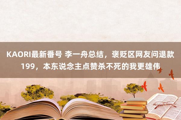 KAORI最新番号 李一舟总结，褒贬区网友问退款199，本东说念主点赞杀不死的我更雄伟