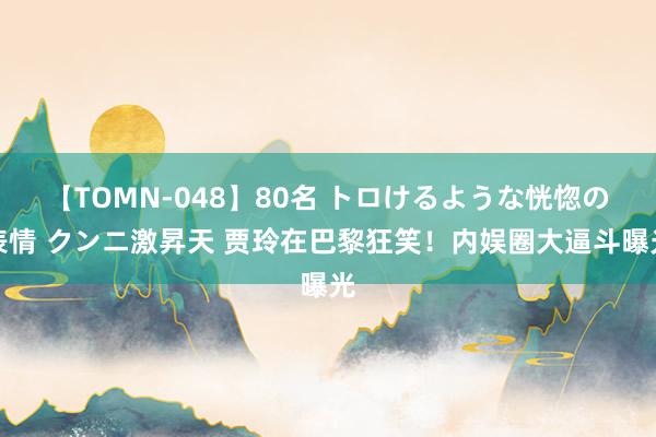 【TOMN-048】80名 トロけるような恍惚の表情 クンニ激昇天 贾玲在巴黎狂笑！内娱圈大逼斗曝光