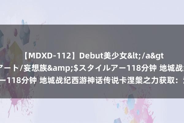 【MDXD-112】Debut美少女</a>2005-02-15スタイルアート/妄想族&$スタイルアー118分钟 地城战纪西游神话传说卡涅槃之力获取：涅槃仙石打造