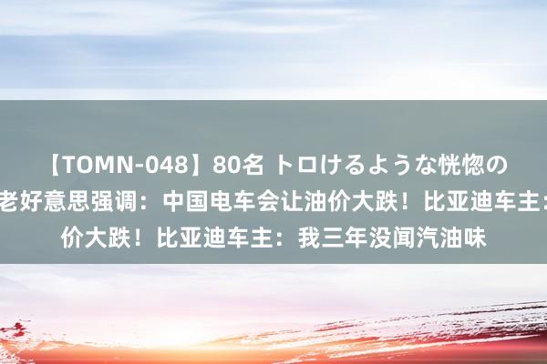 【TOMN-048】80名 トロけるような恍惚の表情 クンニ激昇天 老好意思强调：中国电车会让油价大跌！比亚迪车主：我三年没闻汽油味