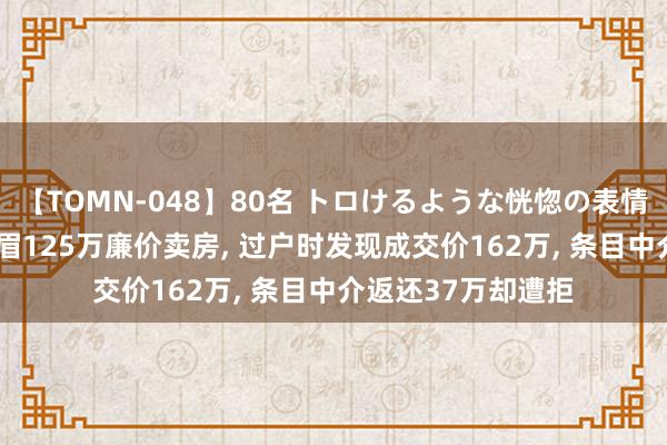 【TOMN-048】80名 トロけるような恍惚の表情 クンニ激昇天 须眉125万廉价卖房, 过户时发现成交价162万, 条目中介返还37万却遭拒