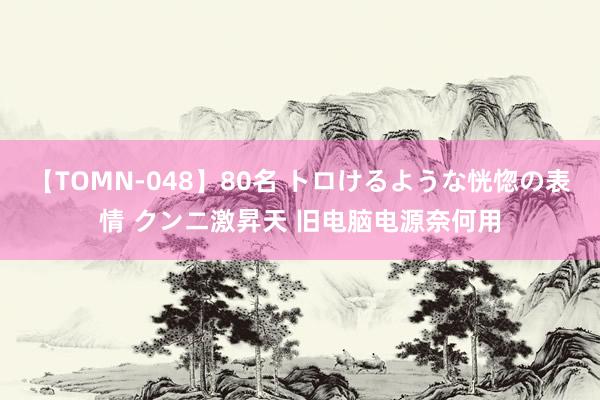 【TOMN-048】80名 トロけるような恍惚の表情 クンニ激昇天 旧电脑电源奈何用