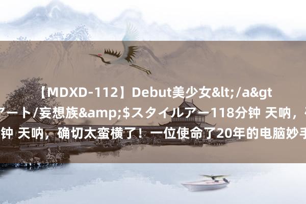 【MDXD-112】Debut美少女</a>2005-02-15スタイルアート/妄想族&$スタイルアー118分钟 天呐，确切太蛮横了！一位使命了20年的电脑妙手毫无保留得肺腑直言