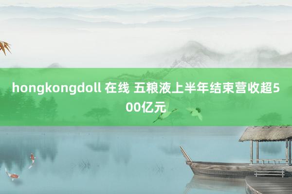 hongkongdoll 在线 五粮液上半年结束营收超500亿元