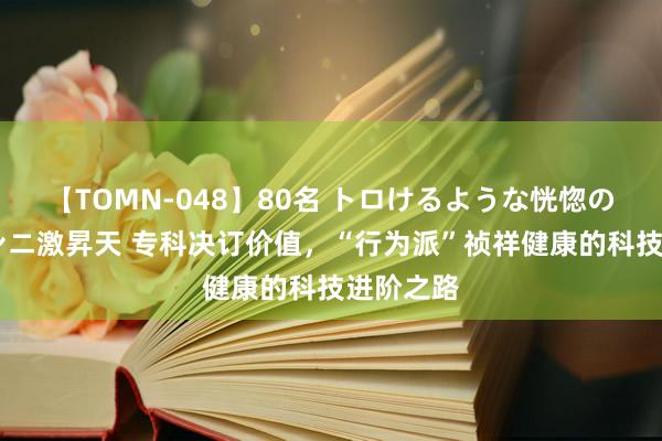 【TOMN-048】80名 トロけるような恍惚の表情 クンニ激昇天 专科决订价值，“行为派”祯祥健康的科技进阶之路