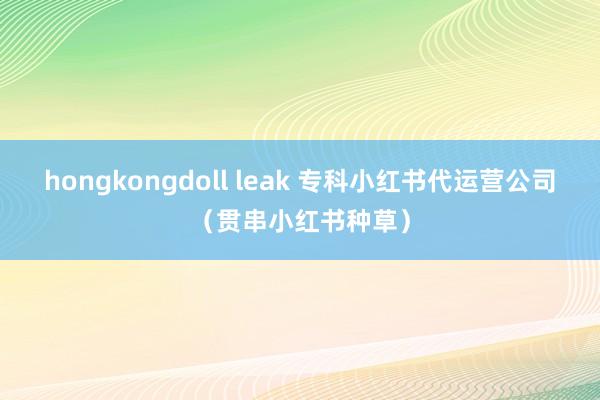 hongkongdoll leak 专科小红书代运营公司（贯串小红书种草）