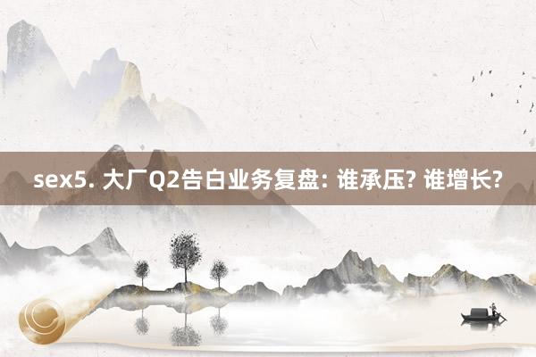 sex5. 大厂Q2告白业务复盘: 谁承压? 谁增长?