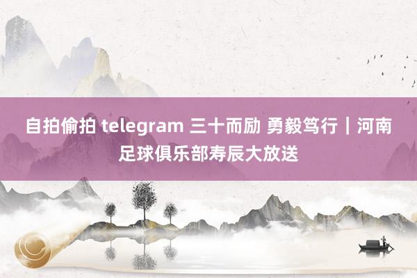 自拍偷拍 telegram 三十而励 勇毅笃行｜河南足球俱乐部寿辰大放送