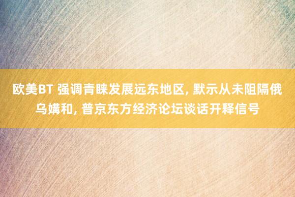 欧美BT 强调青睐发展远东地区， 默示从未阻隔俄乌媾和， 普京东方经济论坛谈话开释信号