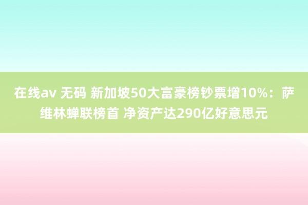 在线av 无码 新加坡50大富豪榜钞票增10%：萨维林蝉联榜首 净资产达290亿好意思元