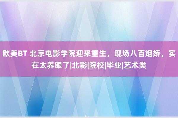 欧美BT 北京电影学院迎来重生，现场八百姻娇，实在太养眼了|北影|院校|毕业|艺术类