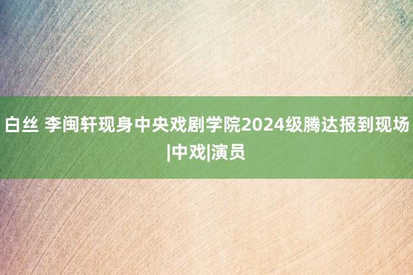 白丝 李闽轩现身中央戏剧学院2024级腾达报到现场|中戏|演员