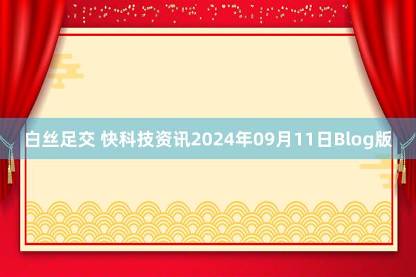 白丝足交 快科技资讯2024年09月11日Blog版