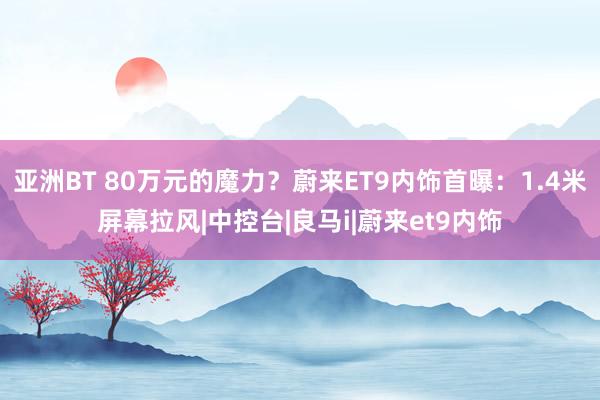 亚洲BT 80万元的魔力？蔚来ET9内饰首曝：1.4米屏幕拉风|中控台|良马i|蔚来et9内饰