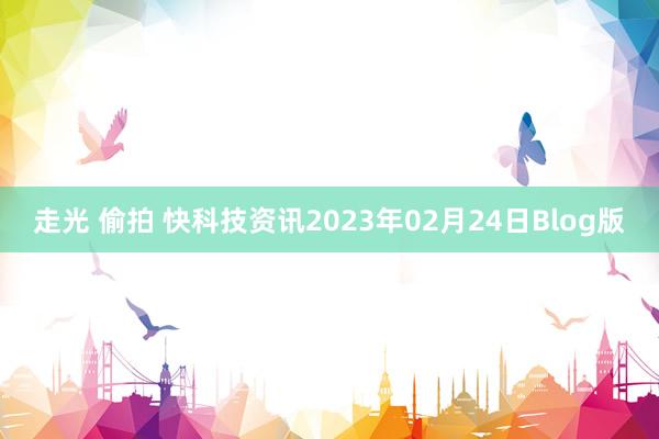 走光 偷拍 快科技资讯2023年02月24日Blog版