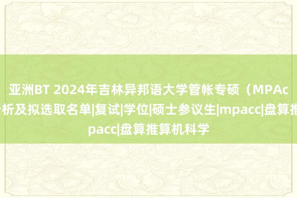 亚洲BT 2024年吉林异邦语大学管帐专硕（MPAcc）选取分析及拟选取名单|复试|学位|硕士参议生|mpacc|盘算推算机科学