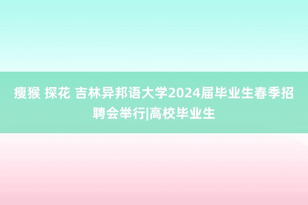 瘦猴 探花 吉林异邦语大学2024届毕业生春季招聘会举行|高校毕业生