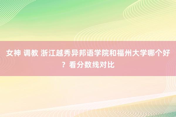 女神 调教 浙江越秀异邦语学院和福州大学哪个好？看分数线对比