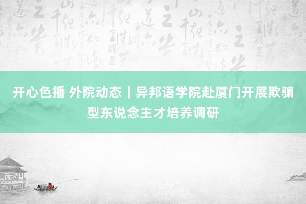 开心色播 外院动态｜异邦语学院赴厦门开展欺骗型东说念主才培养调研