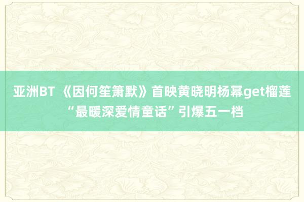 亚洲BT 《因何笙箫默》首映黄晓明杨幂get榴莲 “最暖深爱情童话”引爆五一档