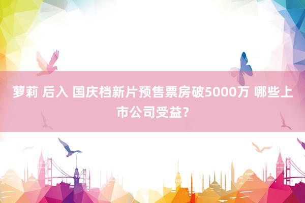 萝莉 后入 国庆档新片预售票房破5000万 哪些上市公司受益？