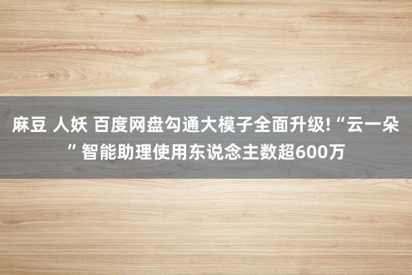 麻豆 人妖 百度网盘勾通大模子全面升级!“云一朵”智能助理使用东说念主数超600万