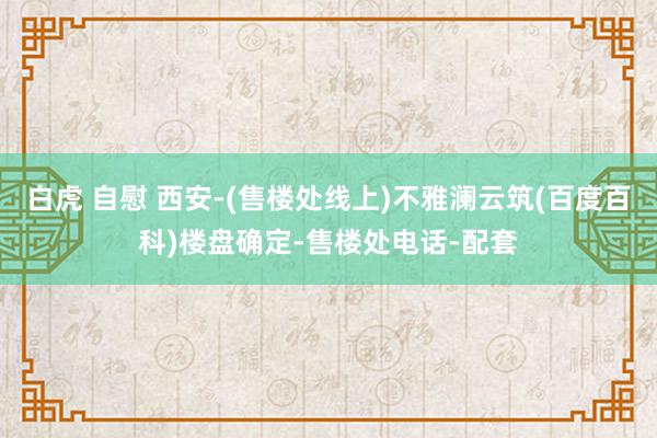 白虎 自慰 西安-(售楼处线上)不雅澜云筑(百度百科)楼盘确定-售楼处电话-配套