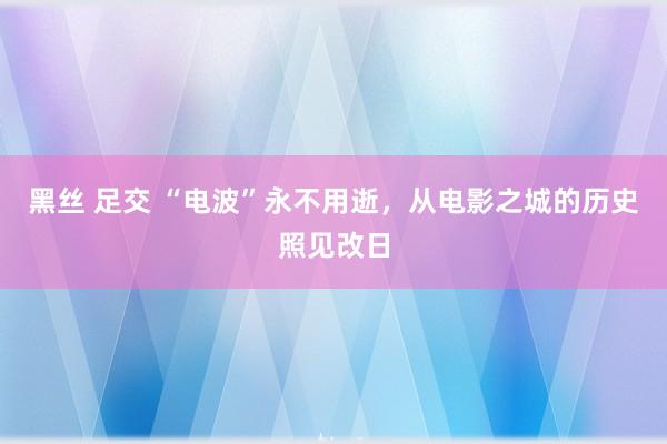 黑丝 足交 “电波”永不用逝，从电影之城的历史照见改日