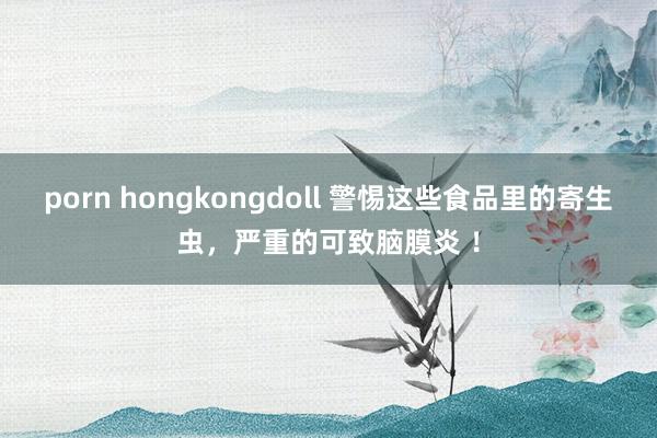 porn hongkongdoll 警惕这些食品里的寄生虫，严重的可致脑膜炎 ！