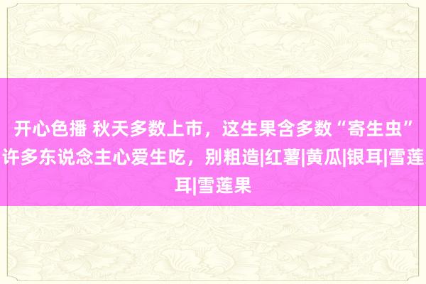 开心色播 秋天多数上市，这生果含多数“寄生虫”，许多东说念主心爱生吃，别粗造|红薯|黄瓜|银耳|雪莲果