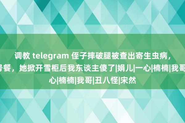 调教 telegram 侄子摔破腿被查出寄生虫病，嫂子作念病号餐，她掀开雪柜后我东谈主傻了|娟儿|一心|楠楠|我哥|丑八怪|宋然