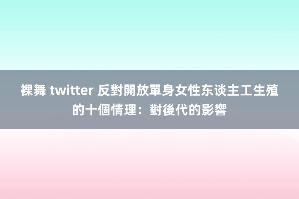 裸舞 twitter 反對開放單身女性东谈主工生殖的十個情理：對後代的影響