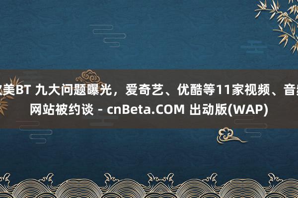 欧美BT 九大问题曝光，爱奇艺、优酷等11家视频、音频网站被约谈 - cnBeta.COM 出动版(WAP)