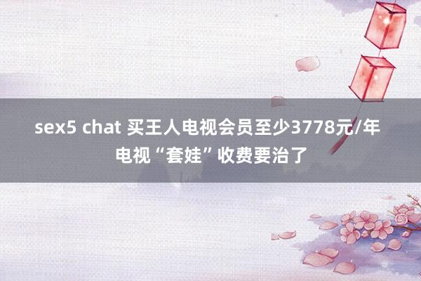 sex5 chat 买王人电视会员至少3778元/年 电视“套娃”收费要治了